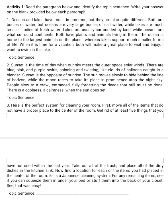 Activity 1: Read the paragraph below and identify the topic sentence. Write your answer 
on the blank provided below each paragraph. 
1. Oceans and lakes have much in common, but they are also quite different. Both are 
bodies of water, but oceans are very large bodies of salt water, while lakes are much 
smaller bodies of fresh water. Lakes are usually surrounded by land, while oceans are 
what surround continents. Both have plants and animals living in them. The ocean is 
home to the largest animals on the planet, whereas lakes support much smaller forms 
of life. When it is time for a vacation, both will make a great place to visit and enjoy. I 
want to swim in the lake. 
Topic Sentence:_ 
2. Sunset is the time of day when our sky meets the outer space solar winds. There are 
blue, pink, and purple swirls, spinning and twisting, like clouds of balloons caught in a 
blender. Sunset is the opposite of sunrise. The sun moves slowly to hide behind the line 
of horizon, while the moon races to take its place in prominence atop the night sky. 
People slow to a crawl, entranced, fully forgetting the deeds that still must be done. 
There is a coolness, a calmness, when the sun does set. 
Topic Sentence:_ 
3. Here is the perfect system for cleaning your room. First, move all of the items that do 
not have a proper place to the center of the room. Get rid of at least five things that you 
have not used within the last year. Take out all of the trash, and place all of the dirty 
dishes in the kitchen sink. Now find a location for each of the items you had placed in 
the center of the room. 5s is a Japanese cleaning system. For any remaining items, see 
if you can squeeze them in under your bed or stuff them into the back of your closet. 
See, that was easy! 
Topic Sentence:_