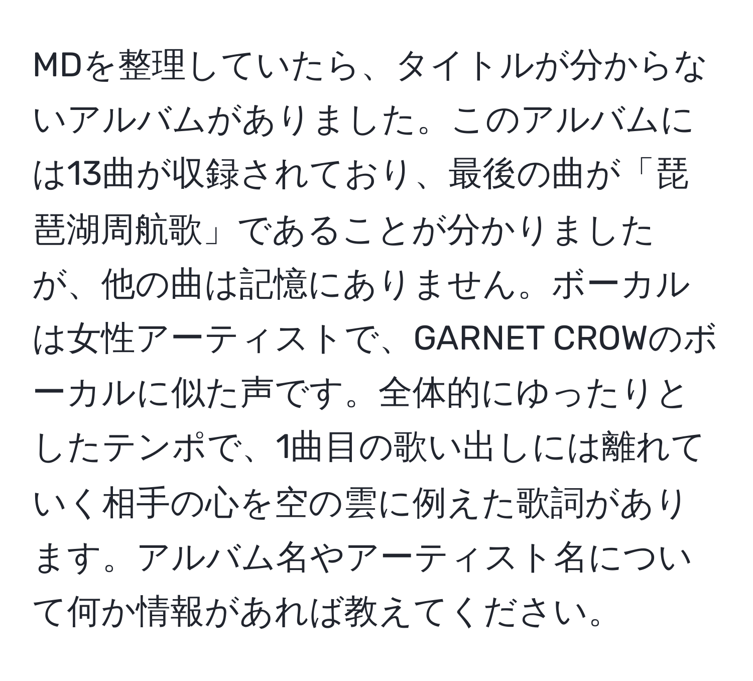 MDを整理していたら、タイトルが分からないアルバムがありました。このアルバムには13曲が収録されており、最後の曲が「琵琶湖周航歌」であることが分かりましたが、他の曲は記憶にありません。ボーカルは女性アーティストで、GARNET CROWのボーカルに似た声です。全体的にゆったりとしたテンポで、1曲目の歌い出しには離れていく相手の心を空の雲に例えた歌詞があります。アルバム名やアーティスト名について何か情報があれば教えてください。