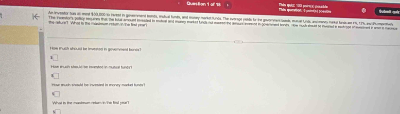 This quiz: 100 point(s) possible
Question 1 of 18 This question: 6 point(s) possible Submit qulz
An investor has at most $30,000 to invest in government bonds, mutual funds, and money market funds. The average ylelds for the government bonds, mutual funds, and money market funds are 4%, 12%, and 5% respectively
the return? What is the maximum return in the first year? The investor's policy requires that the total amount invested in mutual and money market funds not exceed the amount invested in govemment bonds. How much should be invested in each type of investment in order to maxmize
How much should be invested in government bonds?
How much should be invested in mutual funds?
How much should be invested in money market funds?
What is the maximum return in the first year?
I