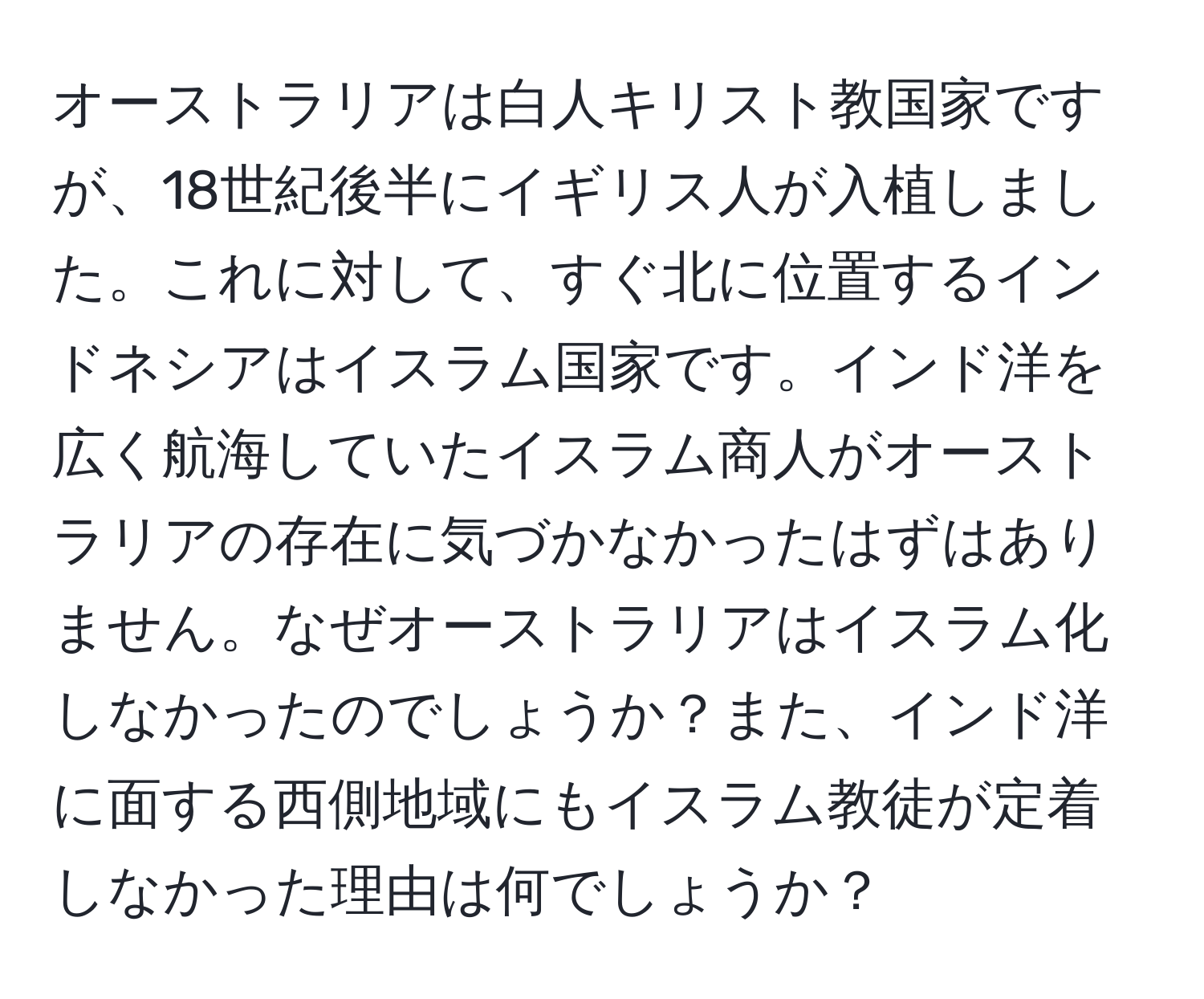 オーストラリアは白人キリスト教国家ですが、18世紀後半にイギリス人が入植しました。これに対して、すぐ北に位置するインドネシアはイスラム国家です。インド洋を広く航海していたイスラム商人がオーストラリアの存在に気づかなかったはずはありません。なぜオーストラリアはイスラム化しなかったのでしょうか？また、インド洋に面する西側地域にもイスラム教徒が定着しなかった理由は何でしょうか？