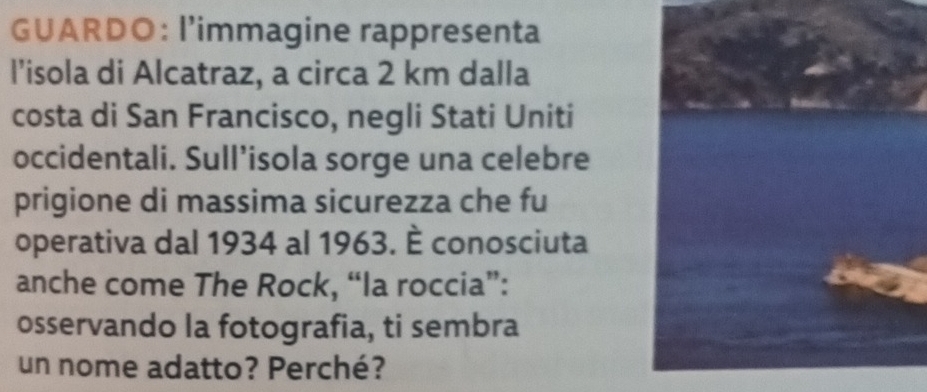 GUARDO: l’immagine rappresenta 
l’isola di Alcatraz, a circa 2 km dalla 
costa di San Francisco, negli Stati Uniti 
occidentali. Sull’isola sorge una celebre 
prigione di massima sicurezza che fu 
operativa dal 1934 al 1963. È conosciuta 
anche come The Rock, “la roccia”: 
osservando la fotografia, ti sembra 
un nome adatto? Perché?