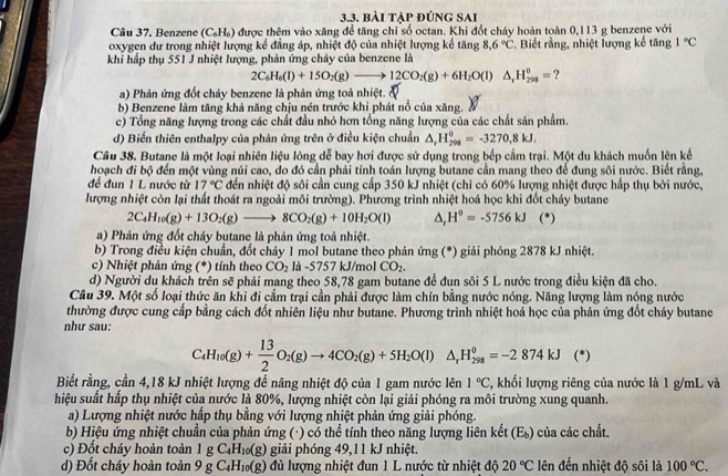 bài tập đúng sai
Câu 37. Benzene (C_6H_6) được thêm vào xăng để tăng chỉ số octan. Khi đốt cháy hoàn toàn 0,113 g benzene với
oxygen dư trong nhiệt lượng kể đẳng áp, nhiệt độ của nhiệt lượng kế tăng 8.6°C. Biết rằng, nhiệt lượng kế tăng 1°C
khi hấp thụ 551 J nhiệt lượng, phản ứng cháy của benzene là
2C_6H_6(l)+15O_2(g)to 12CO_2(g)+6H_2O(l)△ _1H_(298)°= ?
a) Phản ứng đốt cháy benzene là phản ứng toả nhiệt.
b) Benzene làm tăng khả năng chịu nén trước khi phát nổ của xăng.
c) Tổng năng lượng trong các chất đầu nhỏ hơn tổng năng lượng của các chất sản phẩm.
d) Biến thiên enthalpy của phản ứng trên ở điều kiện chuẩn △ _rH_(298)^0=-3270,8kJ.
Câu 38. Butane là một loại nhiên liệu lỏng dễ bay hơi được sử dụng trong bếp cầm trại. Một du khách muốn lên kế
hoạch đi bộ đến một vùng núi cao, do đó cần phải tính toán lượng butane cần mang theo để đung sôi nước. Biết rằng,
để đun 1 L nước từ 17°C đến nhiệt độ sôi cần cung cấp 350 kJ nhiệt (chỉ có 60% lượng nhiệt được hấp thụ bởi nước,
lượng nhiệt còn lại thất thoát ra ngoài môi trường). Phương trình nhiệt hoá học khi đốt cháy butane
2C_4H_10(g)+13O_2(g)to 8CO_2(g)+10H_2O(l) △ _rH^o=-5756kJ (*)
a) Phản ứng đốt cháy butane là phản ứng toả nhiệt.
b) Trong điều kiện chuẩn, đốt cháy 1 mol butane theo phản ứng (*) giải phóng 2878 kJ nhiệt.
c) Nhiệt phản ứng (*) tính theo CO_2 là -5757 kJ/mol CO_2.
d) Người du khách trên sẽ phải mang theo 58,78 gam butane để đun sôi 5 L nước trong điều kiện đã cho.
Câu 39. Một số loại thức ăn khi đi cắm trại cần phải được làm chín bằng nước nóng. Năng lượng làm nóng nước
thường được cung cấp bằng cách đốt nhiên liệu như butane. Phương trình nhiệt hoá học của phản ứng đốt cháy butane
như sau:
C_4H_10(g)+ 13/2 O_2(g)to 4CO_2(g)+5H_2O(l)△ _rH_(298)^0=-2874kJ (*)
Biết rằng, cần 4,18 kJ nhiệt lượng đề nâng nhiệt độ của 1 gam nước lên 1°C T, khối lượng riêng của nước là 1 g/mL và
hiệu suất hấp thụ nhiệt của nước là 80%, lượng nhiệt còn lại giải phóng ra môi trường xung quanh.
a) Lượng nhiệt nước hấp thụ bằng với lượng nhiệt phản ứng giải phóng.
b) Hiệu ứng nhiệt chuẩn của phản ứng (·) có thể tính theo năng lượng liên kết (Es) của các chất.
c) Đốt cháy hoàn toàn 1g C_4H_10(g) giải phóng 49,11 kJ nhiệt.
d) Đốt cháy hoàn toàn 9gC_4H_10(g) dủ lượng nhiệt đun 1 L nước từ nhiệt độ 20°C lên đến nhiệt độ sôi là 100°C.