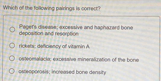 Which of the following pairings is correct?
Paget's disease; excessive and haphazard bone
deposition and resorption
rickets; deficiency of vitamin A
osteomalacia; excessive mineralization of the bone
osteoporosis; increased bone density