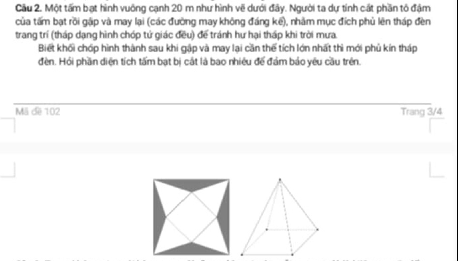 Cầu 2. Một tấm bạt hình vuông cạnh 20 m như hình vẽ dưới đây. Người ta dự tính cát phần tỏ đậm 
của tấm bạt rồi gập và may lại (các đường may không đáng kể), nhằm mục đích phủ lên tháp đèn 
trang trí (tháp dạng hình chóp tử giác đều) để tránh hư hại tháp khi trời mưa. 
Biết khối chóp hình thành sau khi gập và may lại cần thể tích lớn nhất thì mới phủ kín tháp 
đền. Hỏi phần diện tích tấm bạt bị cắt là bao nhiêu đế đảm bảo yêu cầu trên. 
Mã đe 102 Trang 3/4