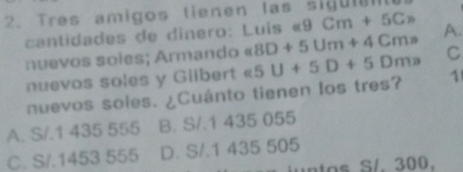 Tres amigos tienen las sigumn
cantida des de dinero: Luis « 9Cm+5C_n
nuevos soles; Armando « 8D+5Um+4Cmn A.
nuevos soles y Gilbert « 5 U+5D+5Dmn C
nuevos soles. ¿Cuánto tienen los tres? 1
A. S/.1 435 555 B. S/.1 435 055
C. S/.1453 555 D. S/.1 435 505
iuntos S/. 300.