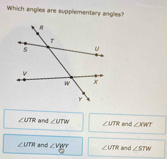 Which angles are supplementary angles?
∠ UTR and ∠ UTW ∠ UTR and ∠ XWT
∠ UTR and ∠ VWY and ∠ STW
∠ UTR