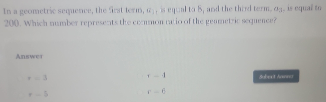 In a geometric sequence, the first term, a_1 , is equal to 8, and the third term, a_3 , is equal to
200. Which number represents the common ratio of the geometric sequence?
Answer
r=3
r=4
Submit Answer
r=5
r=6