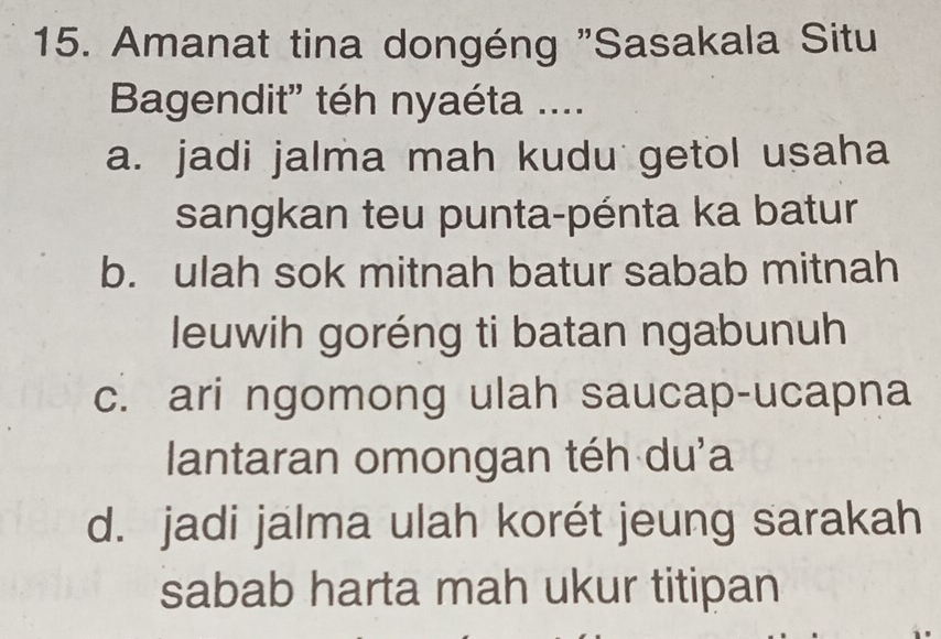 Amanat tina dongéng "Sasakala Situ
Bagendit'' téh nyaéta ....
a. jadi jalma mah kudu getol usaha
sangkan teu punta-pénta ka batur
b. ulah sok mitnah batur sabab mitnah
leuwih goréng ti batan ngabunuh
c. ari ngomong ulah saucap-ucapna
lantaran omongan téh du'a
d. jadi jalma ulah korét jeung sarakah
sabab harta mah ukur titipan