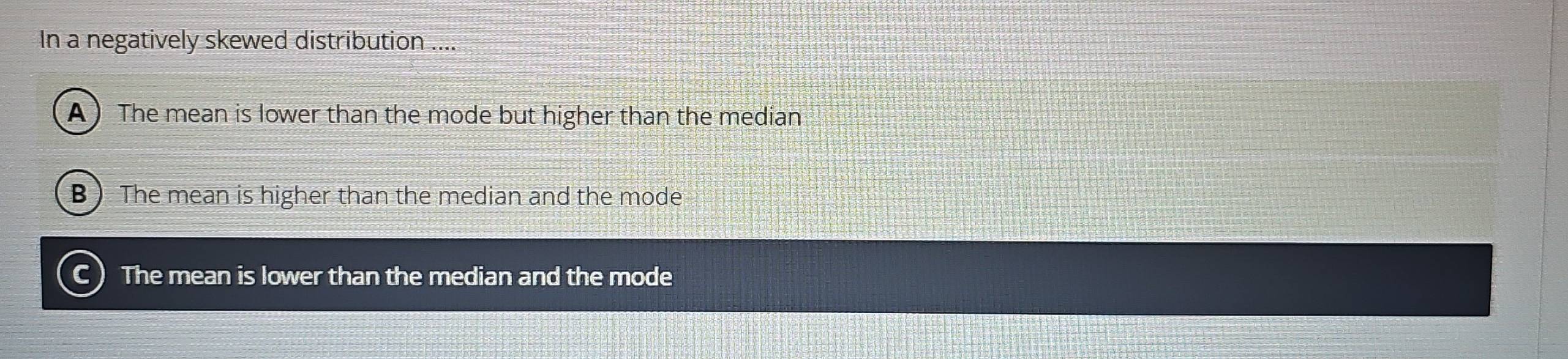 In a negatively skewed distribution ....
A ) The mean is lower than the mode but higher than the median
B ) The mean is higher than the median and the mode
C) The mean is lower than the median and the mode