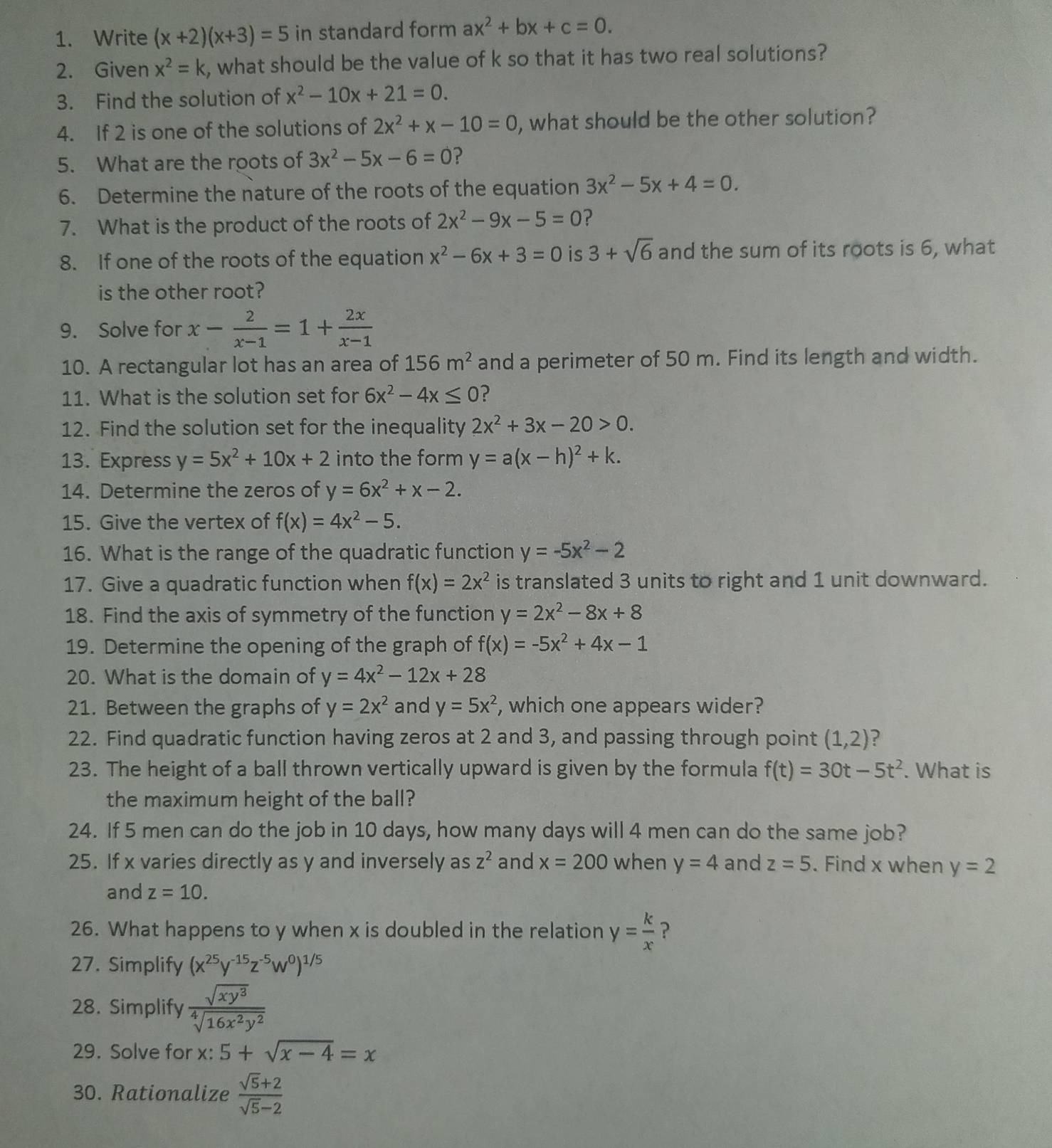 Write (x+2)(x+3)=5 in standard form ax^2+bx+c=0.
2. Given x^2=k , what should be the value of k so that it has two real solutions?
3. Find the solution of x^2-10x+21=0.
4. If 2 is one of the solutions of 2x^2+x-10=0 , what should be the other solution?
5. What are the roots of 3x^2-5x-6=0 ?
6. Determine the nature of the roots of the equation 3x^2-5x+4=0.
7. What is the product of the roots of 2x^2-9x-5=0 ?
8. If one of the roots of the equation x^2-6x+3=0 is 3+sqrt(6) and the sum of its roots is 6, what
is the other root?
9. Solve for x- 2/x-1 =1+ 2x/x-1 
10. A rectangular lot has an area of 156m^2 and a perimeter of 50 m. Find its length and width.
11. What is the solution set for 6x^2-4x≤ 0 ?
12. Find the solution set for the inequality 2x^2+3x-20>0.
13. Express y=5x^2+10x+2 into the form y=a(x-h)^2+k.
14. Determine the zeros of y=6x^2+x-2.
15. Give the vertex of f(x)=4x^2-5.
16. What is the range of the quadratic function y=-5x^2-2
17. Give a quadratic function when f(x)=2x^2 is translated 3 units to right and 1 unit downward.
18. Find the axis of symmetry of the function y=2x^2-8x+8
19. Determine the opening of the graph of f(x)=-5x^2+4x-1
20. What is the domain of y=4x^2-12x+28
21. Between the graphs of y=2x^2 and y=5x^2 , which one appears wider?
22. Find quadratic function having zeros at 2 and 3, and passing through point (1,2) ?
23. The height of a ball thrown vertically upward is given by the formula f(t)=30t-5t^2. What is
the maximum height of the ball?
24. If 5 men can do the job in 10 days, how many days will 4 men can do the same job?
25. If x varies directly as y and inversely as z^2 and x=200 when y=4 and z=5. Find x when y=2
and z=10.
26. What happens to y when x is doubled in the relation y= k/x  ?
27. Simplify (x^(25)y^(-15)z^(-5)w^0)^1/5
28. Simplify  sqrt(xy^3)/sqrt[4](16x^2y^2) 
29. Solve for x: 5+sqrt(x-4)=x
30. Rationalize  (sqrt(5)+2)/sqrt(5)-2 