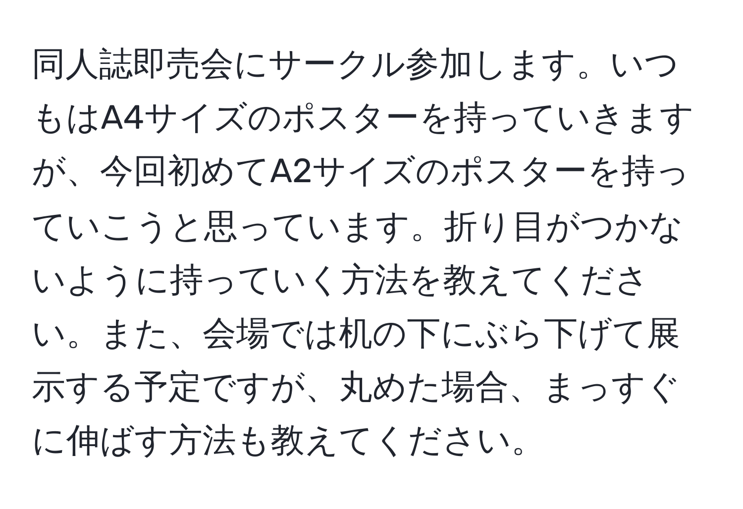 同人誌即売会にサークル参加します。いつもはA4サイズのポスターを持っていきますが、今回初めてA2サイズのポスターを持っていこうと思っています。折り目がつかないように持っていく方法を教えてください。また、会場では机の下にぶら下げて展示する予定ですが、丸めた場合、まっすぐに伸ばす方法も教えてください。