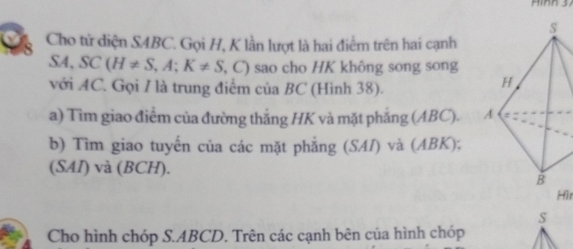 Cho từ diện S4BC. Gọi H, K lần lượt là hai điểm trên hai cạnh
SA, SC(H!= S, A; K!= S , C) sao cho HK không song song 
với AC. Gọi I là trung điểm của BC (Hình 38). 
a) Tìm giao điểm của đường thắng HK và mặt phẳng (ABC). 
b) Tìm giao tuyến của các mặt phẳng (SAI) và (ABK), 
(SAI) và (BCH). 
Hìr 
S 
Cho hình chóp S. ABCD. Trên các cạnh bên của hình chóp