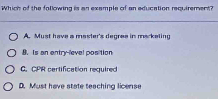 Which of the following is an example of an education requirement?
A. Must have a master's degree in marketing
B. Is an entry-level position
C. CPR certification required
D. Must have state teaching license