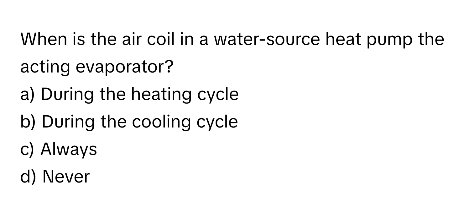 When is the air coil in a water-source heat pump the acting evaporator?

a) During the heating cycle
b) During the cooling cycle
c) Always
d) Never