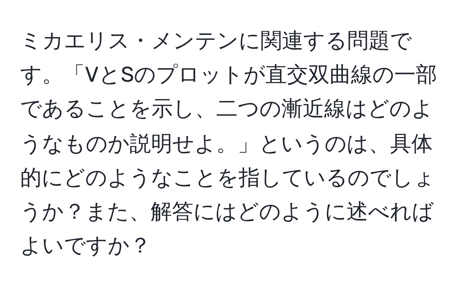 ミカエリス・メンテンに関連する問題です。「VとSのプロットが直交双曲線の一部であることを示し、二つの漸近線はどのようなものか説明せよ。」というのは、具体的にどのようなことを指しているのでしょうか？また、解答にはどのように述べればよいですか？