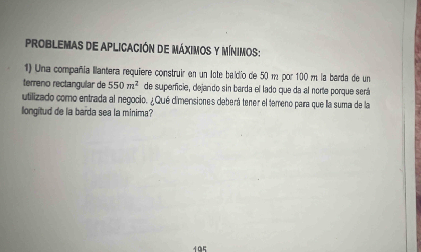 PROBLEMAS DE APLICACIÓN DE MÁXIMOS Y MÍNIMoS: 
1) Una compañía llantera requiere construir en un lote baldío de 50 m por 100 m la barda de un 
terreno rectangular de 550m^2 de superficie, dejando sin barda el lado que da al norte porque será 
utilizado como entrada al negocio. ¿Qué dimensiones deberá tener el terreno para que la suma de la 
longitud de la barda sea la mínima? 
195