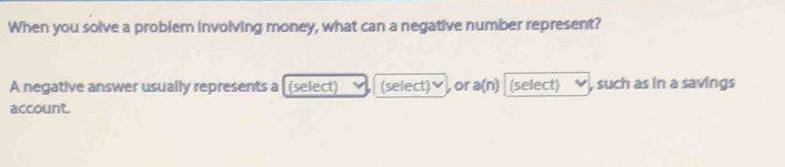 When you solve a problem involving money, what can a negative number represent? 
A negative answer usually represents a [(select) (select)♥, or a(n) (select) , such as in a savings 
account.