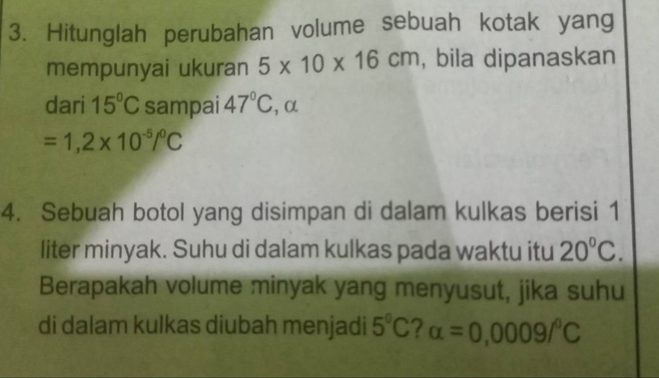 Hitunglah perubahan volume sebuah kotak yang 
mempunyai ukuran 5* 10* 16cm , bila dipanaskan 
dari 15°C sampai 47°C , α
=1,2* 10^(-5)/^0C
4. Sebuah botol yang disimpan di dalam kulkas berisi 1
liter minyak. Suhu di dalam kulkas pada waktu itu 20°C. 
Berapakah volume minyak yang menyusut, jika suhu 
di dalam kulkas diubah menjadi 5°C 2 alpha =0,0009/^circ C