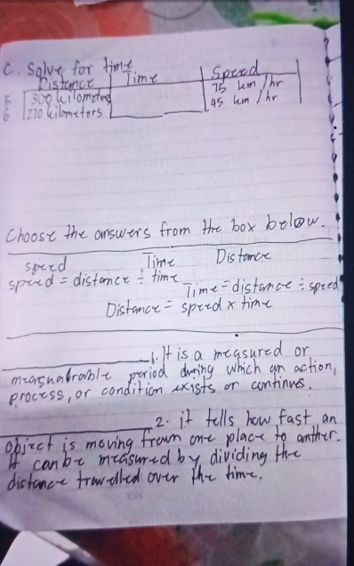 Solve for time 
Distanct Time Spied 
5. 1 sookilomeod
45 hm / hr 75 km Thr 
6 1270 kilometers
Choose the answers from the box bolow. 
specd Time Distamce 
spied = distamce : time Time = distance:spted 
Distance = spiid x time 
_ 
_ 
_ 
1. It is a measured or 
muasuatrable period during which an action, 
process, or condition axists or continues. 
_ 
2. it fells how fast an 
objzct is moving from ont place to anther. 
If can be measured by, dividing the 
distance trowiled over the time.