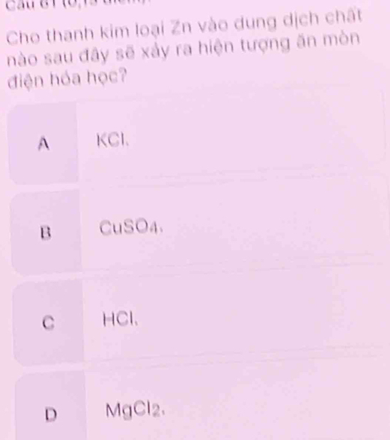 Cầu 81 (0,13 u
Cho thanh kim loại Zn vào dung dịch chất
nào sau đây sẽ xảy ra hiện tượng ăn mòn
điện hóa học?
A KCl 、
B CuSO4.
C HCl、
D MgCl2.