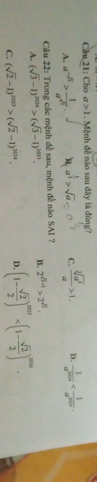 Cầu 21: Cho a>1. Mệnh đề nào sau đây là đủng?
A. a^(-sqrt(3))> 1/a^(sqrt(5)) .
B. a^(frac 1)3>sqrt(a)
C.  sqrt[3](a^2)/a >1.  1/a^(2024)  . 
D.
Câu 22: Trong các mệnh đề sau, mệnh đề nào SAI ?
B.
A. (sqrt(3)-1)^2024>(sqrt(3)-1)^2023. 2^(sqrt(2)+1)>2^(sqrt(3)).
C. (sqrt(2)-1)^2023>(sqrt(2)-1)^2024. D. (1- sqrt(2)/2 )^2025 .