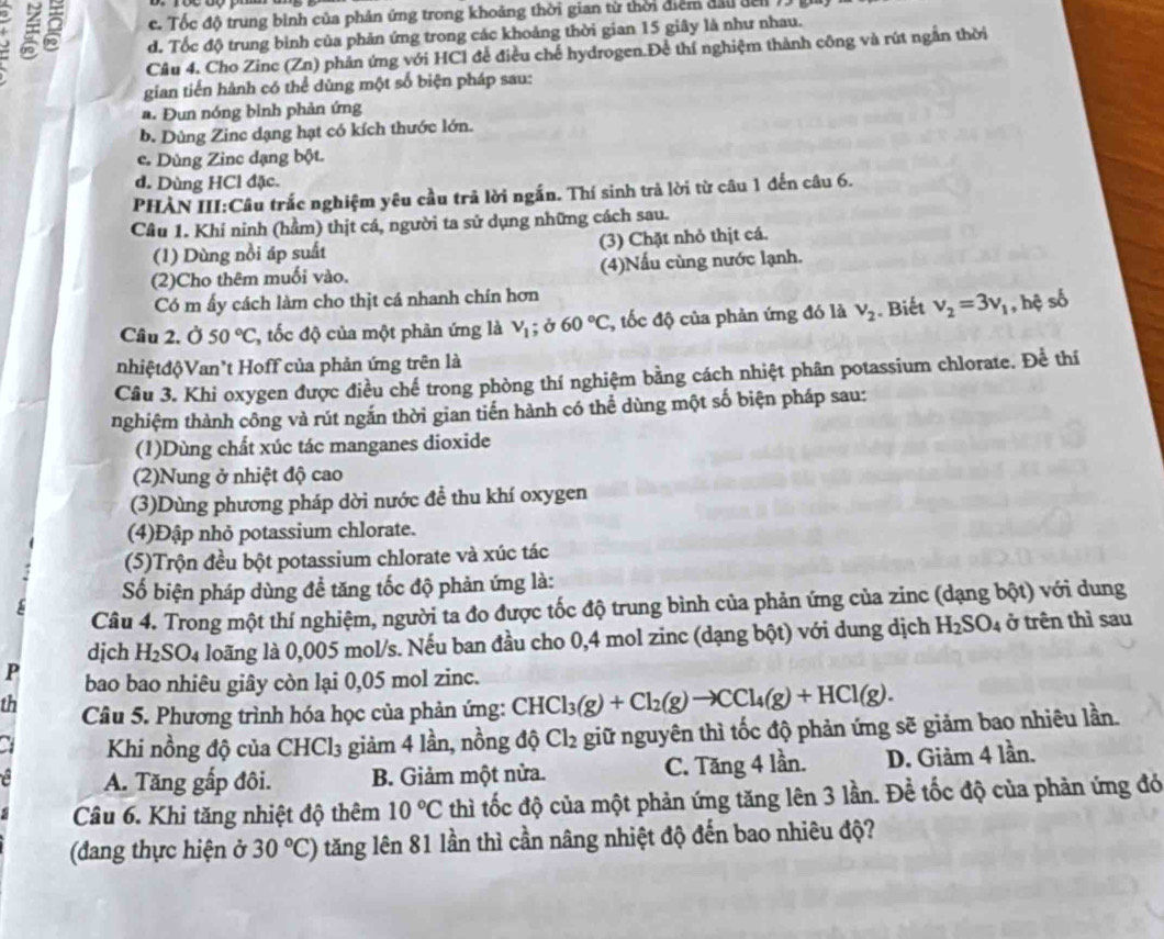 2 c. Tốc độ trung bình của phản ứng trong khoảng thời gian từ thời điểm đầu đen
d. Tốc độ trung binh của phản ứng trong các khoảng thời gian 15 giây là như nhau.
Câu 4. Cho Zinc (Zn) phân ứng với HCl để điều chế hydrogen.Để thí nghiệm thành công và rút ngắn thời
gian tiến hành có thể dùng một số biện pháp sau:
a. Đun nóng bình phản ứng
b. Dùng Zinc dạng hạt có kích thước lớn.
c. Dùng Zinc dạng bột.
d. Dùng HCl đặc.
PHÀN III:Câu trắc nghiệm yêu cầu trả lời ngắn. Thí sinh trả lời từ câu 1 đến câu 6.
Câu 1. Khí ninh (hầm) thịt cá, người ta sử dụng những cách sau.
(1) Dùng nồi áp suất (3) Chặt nhỏ thịt cá.
(2)Cho thêm muối vào. (4)Nấu cùng nước lạnh.
Có m ấy cách làm cho thịt cá nhanh chín hơn
Câu 2. Ở 50°C C, tốc độ của một phản ứng là V_1;delta 6060°C *, tốc độ của phản ứng đó là v_2. Biết v_2=3v_1 , hệ số
nhiệtđộVan't Hoff của phản ứng trên là
Câu 3. Khi oxygen được điều chế trong phòng thí nghiệm bằng cách nhiệt phân potassium chlorate. Để thí
nghiệm thành công và rút ngắn thời gian tiến hành có thể dùng một số biện pháp sau:
(1)Dùng chất xúc tác manganes dioxide
(2)Nung ở nhiệt độ cao
(3)Dùng phương pháp dời nước đề thu khí oxygen
(4)Đập nhỏ potassium chlorate.
(5)Trộn đều bột potassium chlorate và xúc tác
Số biện pháp dùng đề tăng tốc độ phản ứng là:
Câu 4. Trong một thí nghiệm, người ta đo được tốc độ trung bình của phản ứng của zinc (dạng bột) với dung
djch H_2SO_4 loãng là 0,005 mol/s. Nếu ban đầu cho 0,4 mol zinc (dạng bột) với dung dịch H_2SO_4 ở trên thì sau
P bao bao nhiêu giây còn lại 0,05 mol zinc.
th  Câu 5. Phương trình hóa học của phản ứng: CHCl_3(g)+Cl_2(g)to CCl_4(g)+HCl(g).
a Khi nồng độ của CHCl₃ giảm 4 lần, nồng độ Cl_2 giữ nguyên thì tốc độ phản ứng sẽ giảm bao nhiêu lần.
a A. Tăng gấp đôi. B. Giảm một nửa. C. Tăng 4 lần. D. Giảm 4 lần.
Câu 6. Khi tăng nhiệt độ thêm 10°C thì tốc độ của một phản ứng tăng lên 3 lần. Đề tốc độ của phản ứng đó
(đdang thực hiện ở 30°C) tăng lên 81 lần thì cần nâng nhiệt độ đến bao nhiêu độ?