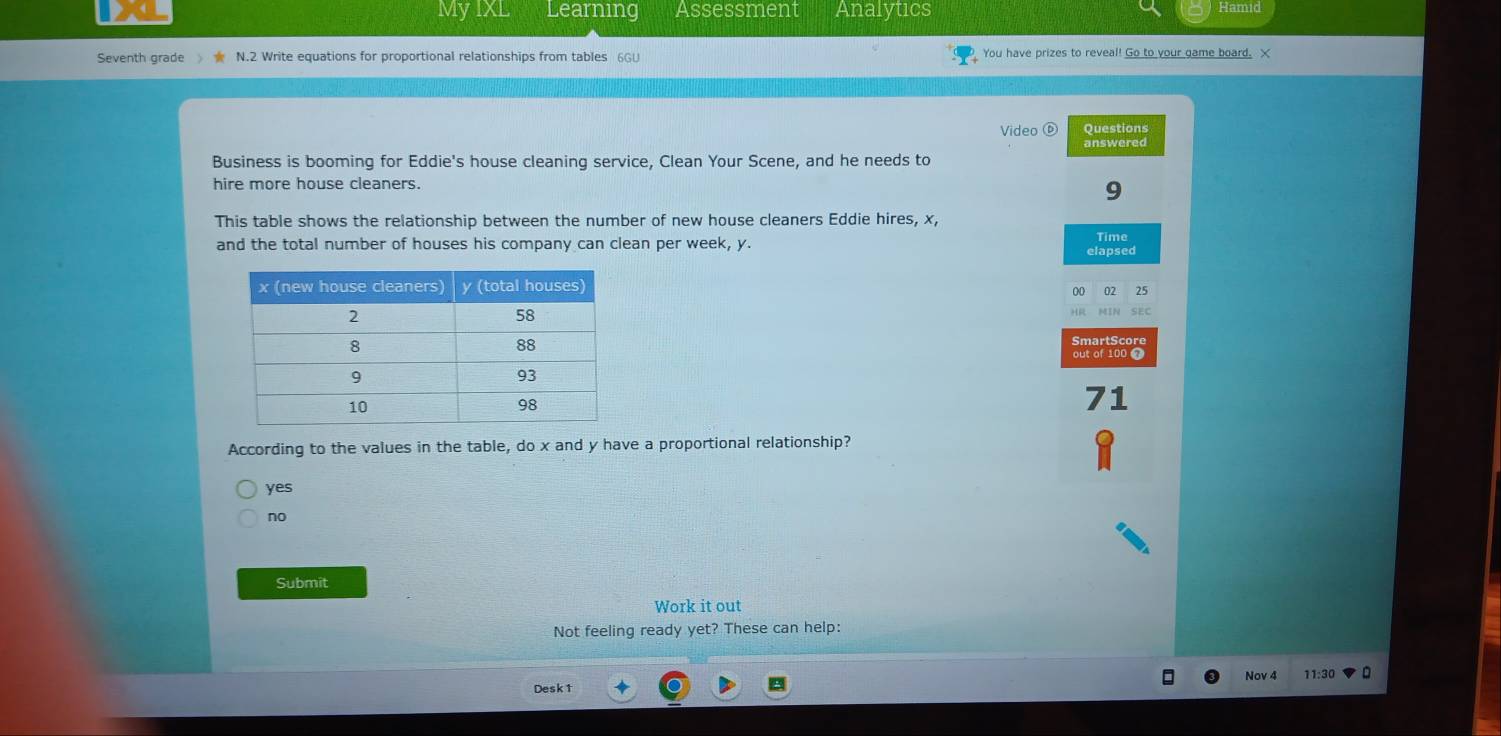 MyIXL Learning Assessment Analytics Hamid
Seventh grade N.2 Write equations for proportional relationships from tables 6GU You have prizes to reveal! Go to your game board. X
Video Questions
answered
Business is booming for Eddie's house cleaning service, Clean Your Scene, and he needs to
hire more house cleaners.
9
This table shows the relationship between the number of new house cleaners Eddie hires, x,
and the total number of houses his company can clean per week, y. elapsed
00 02 25
MIN SEC
H
SmartScore
out of 100 
71
According to the values in the table, do x and y have a proportional relationship?
yes
no
Submit
Work it out
Not feeling ready yet? These can help:
Desk1 Nov 4 11:30 。