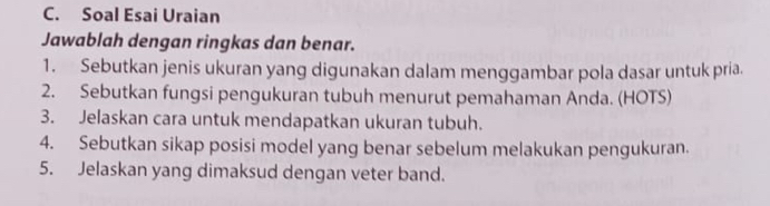 Soal Esai Uraian 
Jawablah dengan ringkas dan benar. 
1. Sebutkan jenis ukuran yang digunakan dalam menggambar pola dasar untuk pria. 
2. Sebutkan fungsi pengukuran tubuh menurut pemahaman Anda. (HOTS) 
3. Jelaskan cara untuk mendapatkan ukuran tubuh. 
4. Sebutkan sikap posisi model yang benar sebelum melakukan pengukuran. 
5. Jelaskan yang dimaksud dengan veter band.