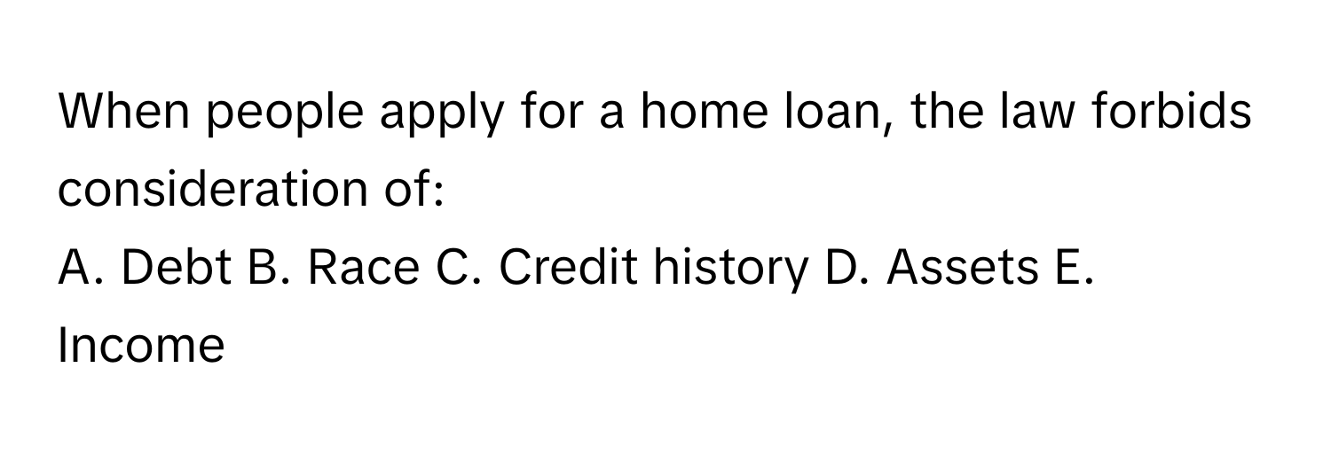 When people apply for a home loan, the law forbids consideration of:
A. Debt  B. Race  C. Credit history  D. Assets  E. Income