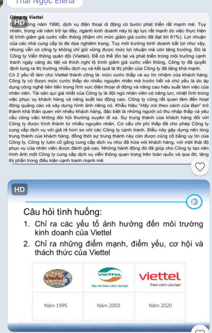 Thâi Ngọc Eiena
Công ty Viettel
Cuối những năm 1990, dịch vụ điện thoại di động có bước phát triển rất mạnh mẽ. Tuy
nhiên, trong vài năm trở lại đây, ngành kinh doanh này bị áp lực rất mạnh do việc thực hiện
lộ trình giảm giá cước viễn thông (thậm chí mức giảm giá cước đã đạt tới 61%). Lợi nhuận
của các nhà cung cấp bị đe dọa nghiêm trọng. Tuy môi trường kinh doanh bắt lợi như vậy,
nhưng vẫn có công ty không chỉ giữ vững được mức lợi nhuận mà còn tăng trưởng. Đó là
Công ty Viễn thông quân đội (Viettel). Để có thể tồn tại và phát triển trong môi trường cạnh
tranh ngày càng ác liệt và thích nghi lộ trình giảm giá cước viễn thông, Công ty đã quyết
định tung ra thị trường nhiều dịch vụ và kết quả là thị phần của Công ty đã tăng khá mạnh.
Có 2 yếu tố làm cho Viettel thành công là: mức cước thấp và sự tín nhiệm của khách hàng.
Công ty có được mức cước thấp do nhiều nguyên nhân mà trước hết và chủ yếu là do áp
dụng công nghệ tiên tiến trong lĩnh vực điện thoại di động và nãng cao hiệu suất làm việc của
nhân viên. Tài sản quí giá nhất của Công ty là đội ngũ nhân viên có năng lực, nhiệt tình trong
việc phục vụ khách hàng và năng suất lao động cao. Công ty cũng rất quan tâm đến hoạt
động quảng cáo và xây dựng hình ảnh riêng có. Khẩu hiệu "Hãy nói theo cách của Bạn" trở
thành khá thân quen với nhiều khách hàng, đặc biệt là những người có thu nhập thấp và yêu
cầu công việc không đòi hỏi thường xuyên đi xa. Sự trung thành của khách hàng đổi với
Công ty được hình thành từ nhiều nguyên nhân. Cơ cấu chi phí thấp đã cho phép Công ty
cung cấp dịch vụ với giả rẻ hơn so với các Công ty cạnh tranh. Điều này gây dựng nên lòng
trung thành của khách hàng, đồng thời sự trung thành này còn được củng cổ bằng uy tín của
Công ty. Công ty luôn cổ gắng cung cấp dịch vụ như đã hứa với khách hàng, với một thái độ
phục vụ của nhân viên được đánh giá cao. Những hành động đó đã giúp cho Công ty tạo nên
hình ảnh một Công ty cung cấp dịch vụ viễn thông quan trọng trên toàn quốc và qua đó, tăng
thị phần trong điều kiện cạnh tranh mạnh mẽ.
HD
Câu hỏi tình huống:
1. Chỉ ra các yếu tố ảnh hưởng đến môi trường
kinh doanh của Viettel
2. Chỉ ra những điểm mạnh, điểm yếu, cơ hội và
thách thức của Viettel