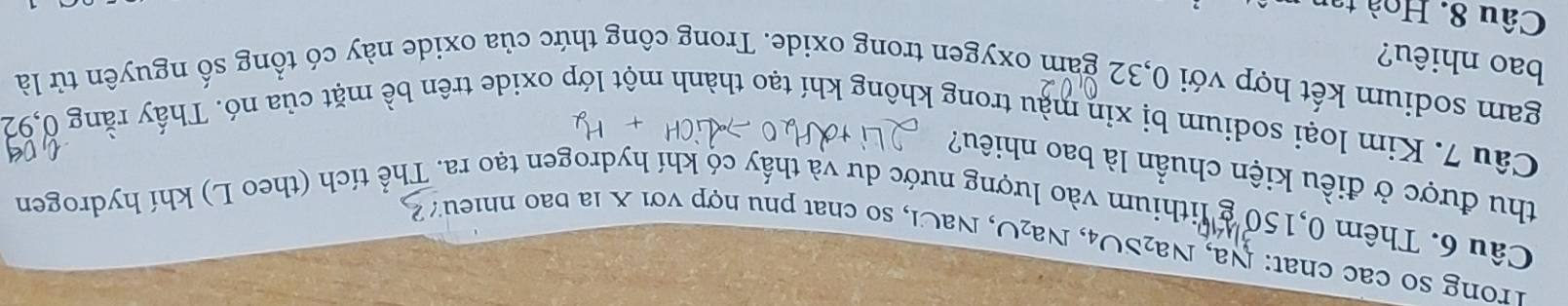 Trong số các chat: Na, Na₂SO₄, Na₂O, NaCl, so chat phu hợp với X la bao nhieu 
Câu 6. Thêm 0,150 g lithium vào lượng nước dư và thấy có khí hydrogen tạo ra. Thể tích (theo L) khí hydrogen 
thu được ở điều kiện chuẩn là bao nhiêu? 
Câu 7. Kim loại sodium bị xin màu trong không khí tạo thành một lớp oxide trên bề mặt của nó. Thấy rằng 0,92
gam sodium kết hợp với 0,32 gam oxygen trong oxide. Trong công thức của oxide này có tổng số nguyên tử là 
bao nhiêu? 
Câu 8. Hoà tai