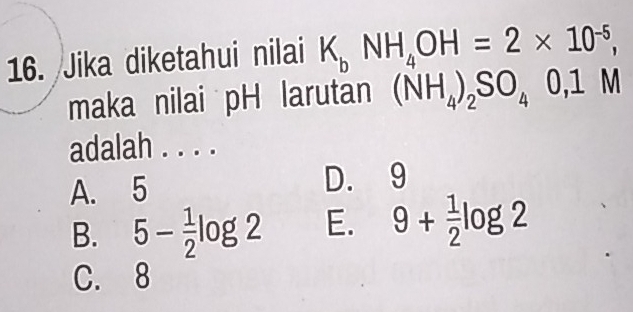 Jika diketahui nilai K_bNH_4OH=2* 10^(-5), 
maka nilai pH larutan (NH_4)_2SO_40, 1M
adalah . . . .
A. 5 D. 9
B. 5- 1/2 log 2 E. 9+ 1/2 log 2
C. 8