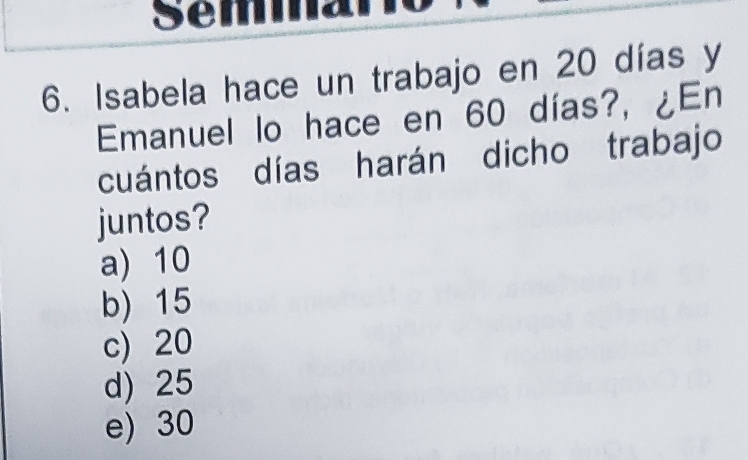 Isabela hace un trabajo en 20 días y
Emanuel lo hace en 60 días?, ¿En
cuántos días harán dicho trabajo
juntos?
a) 10
b) 15
c) 20
d) 25
e) 30