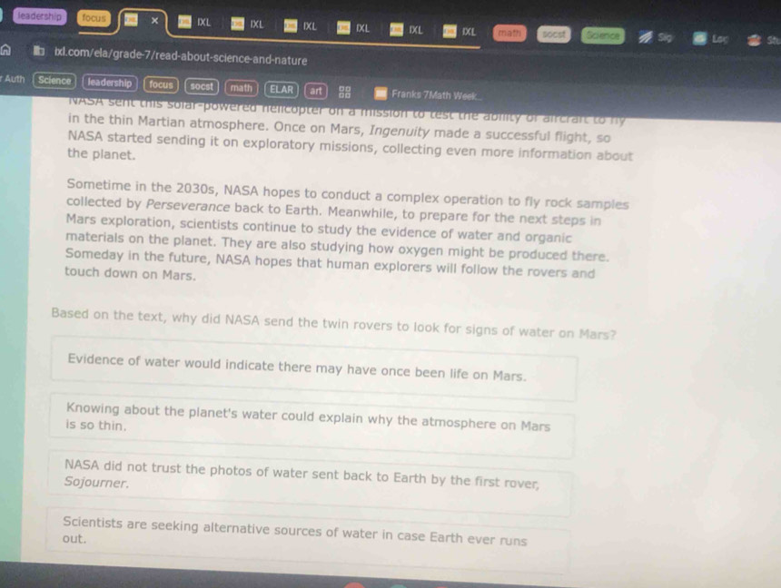 leadership focus × IXL IXL IXL IXL IXL IXL socst Science Loç
■ ixl.com/ela/grade-7/read-about-science-and-nature
r Auth Science leadership focus socst math ELAR art 88 Franks 7Math Week
NASA sent this solar-powered nelicopter on a mission to test the ability of aircrant to hy
in the thin Martian atmosphere. Once on Mars, Ingenuity made a successful flight, so
NASA started sending it on exploratory missions, collecting even more information about
the planet.
Sometime in the 2030s, NASA hopes to conduct a complex operation to fly rock samples
collected by Perseverance back to Earth. Meanwhile, to prepare for the next steps in
Mars exploration, scientists continue to study the evidence of water and organic
materials on the planet. They are also studying how oxygen might be produced there.
Someday in the future, NASA hopes that human explorers will follow the rovers and
touch down on Mars.
Based on the text, why did NASA send the twin rovers to look for signs of water on Mars?
Evidence of water would indicate there may have once been life on Mars.
Knowing about the planet's water could explain why the atmosphere on Mars
is so thin.
NASA did not trust the photos of water sent back to Earth by the first rover,
Sojourner.
Scientists are seeking alternative sources of water in case Earth ever runs
out.