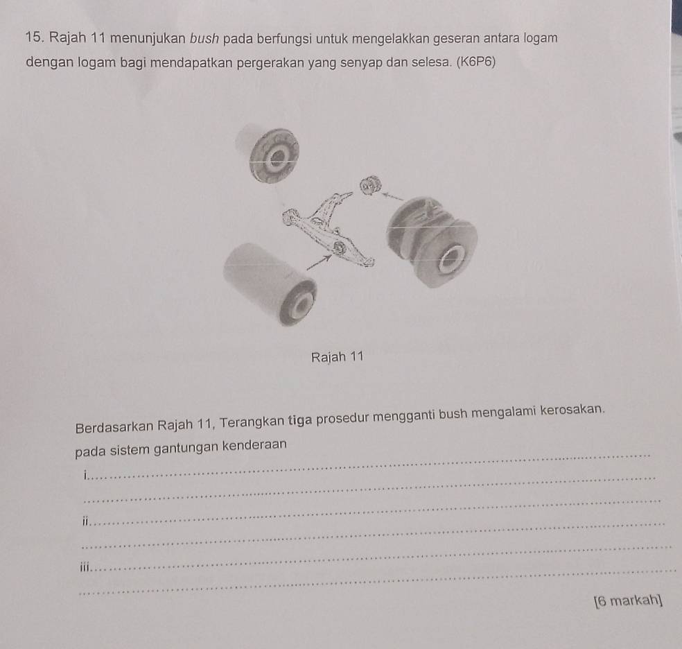 Rajah 11 menunjukan bush pada berfungsi untuk mengelakkan geseran antara logam 
dengan logam bagi mendapatkan pergerakan yang senyap dan selesa. (K6P6) 
Rajah 11 
Berdasarkan Rajah 11, Terangkan tiga prosedur mengganti bush mengalami kerosakan. 
pada sistem gantungan kenderaan 
_ 
_ⅱ 
_ 
_ 
_iii 
[6 markah]