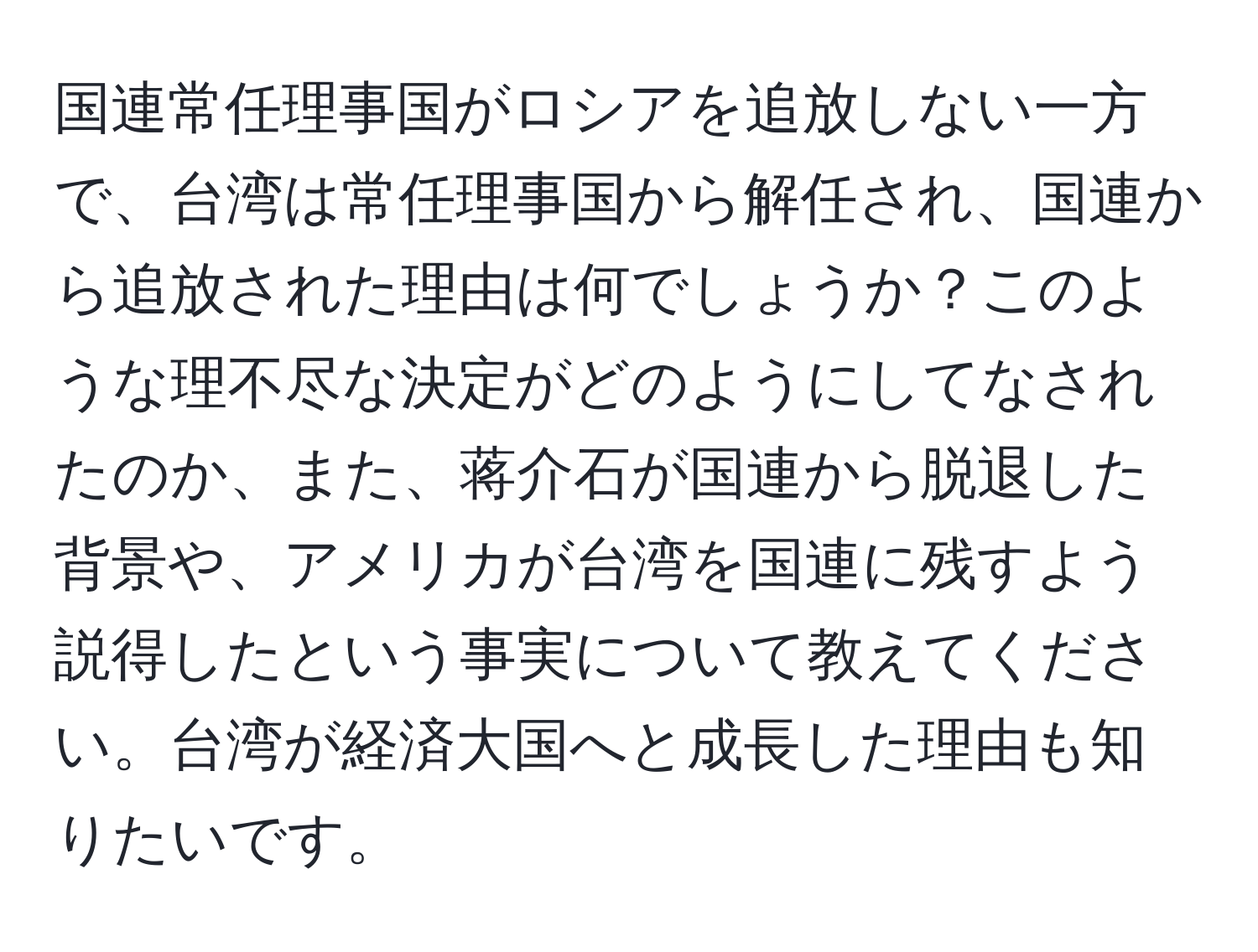 国連常任理事国がロシアを追放しない一方で、台湾は常任理事国から解任され、国連から追放された理由は何でしょうか？このような理不尽な決定がどのようにしてなされたのか、また、蒋介石が国連から脱退した背景や、アメリカが台湾を国連に残すよう説得したという事実について教えてください。台湾が経済大国へと成長した理由も知りたいです。