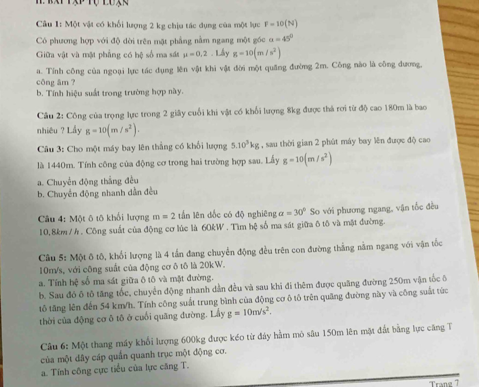 Một vật có khối lượng 2 kg chịu tác dụng của một lực F=10(N)
Có phương hợp với độ dời trên mặt phẳng nằm ngang một góc alpha =45°
Giữa vật và mặt phẳng có hệ số ma sát mu =0,2. Lấy g=10(m/s^2)
a. Tính công của ngoại lực tác dụng lên vật khi vật dời một quãng đường 2m. Công nào là công dương,
công âm ?
b. Tính hiệu suất trong trường hợp này.
Câu 2: Công của trọng lực trong 2 giây cuối khi vật có khối lượng 8kg được thả rơi từ độ cao 180m là bao
nhiêu ? Lầy g=10(m/s^2).
Câu 3: Cho một máy bay lên thẳng có khối lượng 5.10^3kg , sau thời gian 2 phút máy bay lên được độ cao
là 1440m. Tính công của động cơ trong hai trường hợp sau. Lấy g=10(m/s^2)
a. Chuyển động thẳng đều
b. Chuyển động nhanh dần đều
Câu 4: Một ô tô khối lượng m=2 tấn lên dốc có độ nghiêng alpha =30° So với phương ngang, vận tốc đều
10,8km/ h. Công suất của động cơ lúc là 60kW . Tìm hệ số ma sát giữa ô tô và mặt đường.
Câu 5: Một ô tô, khối lượng là 4 tấn đang chuyền động đều trên con đường thẳng nằm ngang với vận tốc
10m/s, với công suất của động cơ ô tô là 20kW.
a. Tính hệ số ma sát giữa ô tô và mặt đường.
b. Sau đó ô tô tăng tốc, chuyền động nhanh dần đều và sau khi đi thêm được quãng đường 250m vận tốc ô
tô tăng lên đến 54 km/h. Tính công suất trung bình của động cơ ô tô trên quãng đường này và công suất tức
thời của động cơ ô tô ở cuối quãng dường. Lấy g=10m/s^2.
Câu 6: Một thang máy khối lượng 600kg được kéo từ đáy hầm mỏ sâu 150m lên mặt đất bằng lực căng T
của một dây cáp quấn quanh trục một động cơ.
a. Tính công cực tiểu của lực căng T.
Trang 7