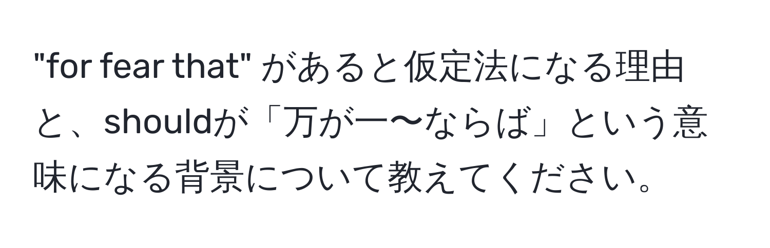 "for fear that" があると仮定法になる理由と、shouldが「万が一〜ならば」という意味になる背景について教えてください。