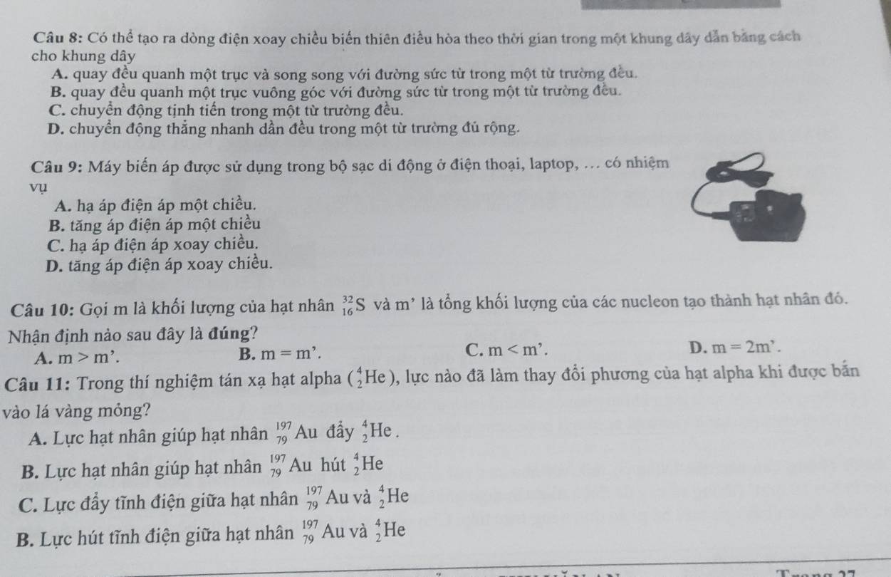 Có thể tạo ra dòng điện xoay chiều biến thiên điều hòa theo thời gian trong một khung dây dẫn bằng cách
cho khung dây
A. quay đều quanh một trục và song song với đường sức từ trong một từ trường đều.
B. quay đều quanh một trục vuông góc với đường sức từ trong một từ trường đều.
C. chuyển động tịnh tiến trong một từ trường đều.
D. chuyển động thẳng nhanh dần đều trong một từ trường đủ rộng.
Câu 9: Máy biến áp được sử dụng trong bộ sạc di động ở điện thoại, laptop, ... có nhiệm
vụ
A. hạ áp điện áp một chiều.
B. tăng áp điện áp một chiều
C. hạ áp điện áp xoay chiều.
D. tăng áp điện áp xoay chiều.
Câu 10: Gọi m là khối lượng của hạt nhân _(16)^(32)S và m^(^,) * là tổng khối lượng của các nucleon tạo thành hạt nhân đó.
Nhận định nào sau đây là đúng?
C.
A. m>m'. B. m=m'. m D. m=2m'.
Câu 11: Trong thí nghiệm tán xạ hạt alpha (_2^(4He) 0, lực nào đã làm thay đổi phương của hạt alpha khi được bắn
vào lá vàng mỏng?
A. Lực hạt nhân giúp hạt nhân beginarray)r 197 79endarray Au đầy beginarrayr 4 2endarray He .
B. Lực hạt nhân giúp hạt nhân beginarrayr 197 79endarray Au hút beginarrayr 4 2endarray He
C. Lực đầy tĩnh điện giữa hạt nhân beginarrayr 197 79endarray Au và beginarrayr 4 2endarray He
B. Lực hút tĩnh điện giữa hạt nhân beginarrayr 197 79endarray Au và beginarrayr 4 2endarray He