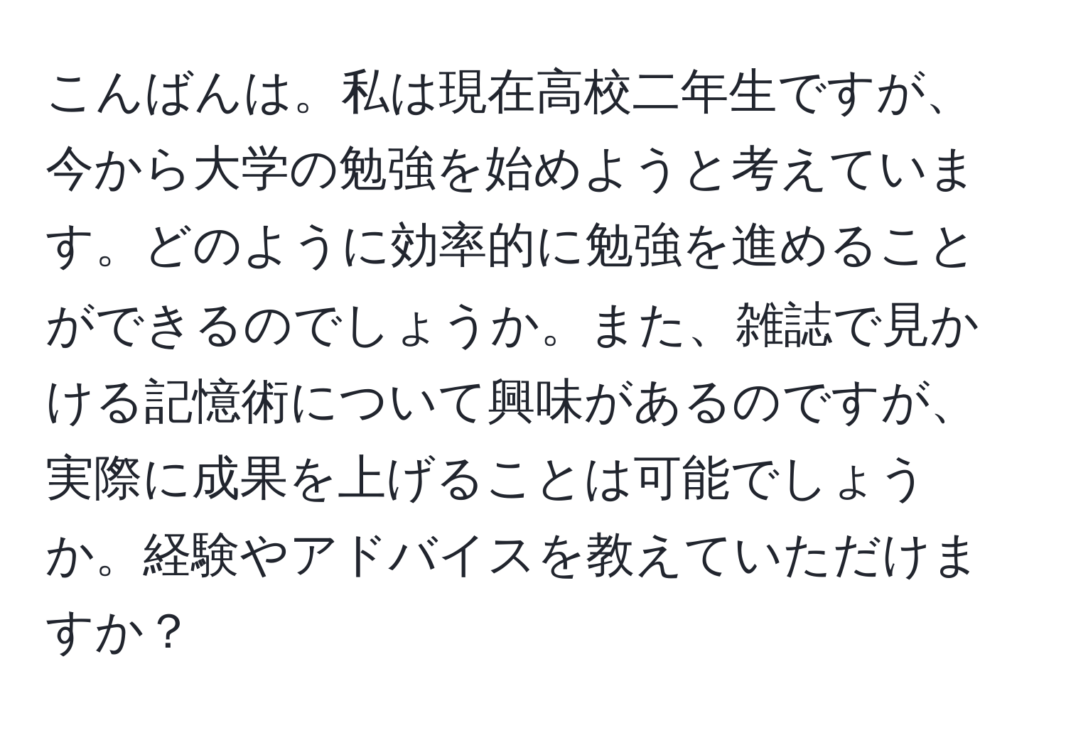 こんばんは。私は現在高校二年生ですが、今から大学の勉強を始めようと考えています。どのように効率的に勉強を進めることができるのでしょうか。また、雑誌で見かける記憶術について興味があるのですが、実際に成果を上げることは可能でしょうか。経験やアドバイスを教えていただけますか？