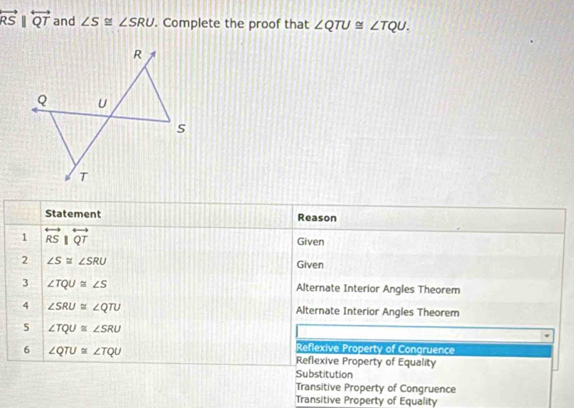 overleftrightarrow RSparallel overleftrightarrow QT and ∠ S≌ ∠ SRU. Complete the proof that ∠ QTU≌ ∠ TQU. 
Statement Reason
1 overleftrightarrow RSparallel overleftrightarrow QT
Given
2 ∠ S≌ ∠ SRU
Given
3 ∠ TQU≌ ∠ S Alternate Interior Angles Theorem
4 ∠ SRU≌ ∠ QTU Alternate Interior Angles Theorem
5 ∠ TQU≌ ∠ SRU
6 ∠ QTU≌ ∠ TQU
Reflexive Property of Congruence
Reflexive Property of Equality
Substitution
Transitive Property of Congruence
Transitive Property of Equality