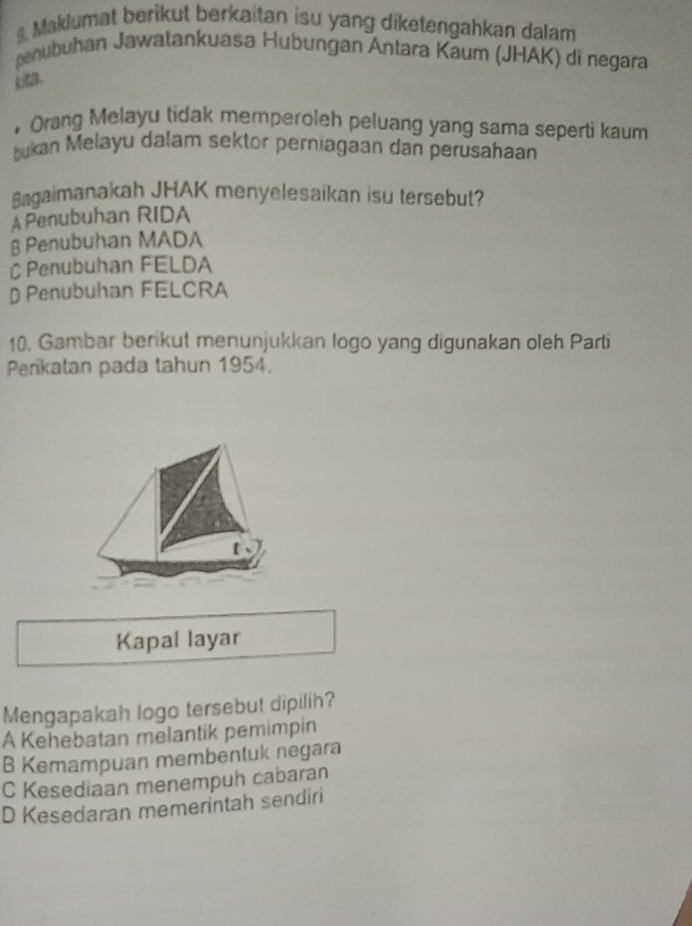 Maklumat berikut berkaitan isu yang diketengahkan dalam
penubuhan Jawatankuasa Hubungan Antara Kaum (JHAK) di negara
ka.
• Orang Melayu tidak memperoleh peluang yang sama seperti kaum
bukan Melayu dalam sektor perniagaan dan perusahaan
Bagaimanakah JHAK menyelesaikan isu tersebut?
A Penubuhan RIDA
§ Penubuhan MADA
C Penubuhan FELDA
D Penubuhan FELCRA
10. Gambar berikut menunjukkan logo yang digunakan oleh Parti
Perikatan pada tahun 1954.
t
Kapal layar
Mengapakah logo tersebut dipilih?
A Kehebatan melantik pemimpin
B Kemampuan membentuk negara
C Kesediaan menempuh cabaran
D Kesedaran memerintah sendiri