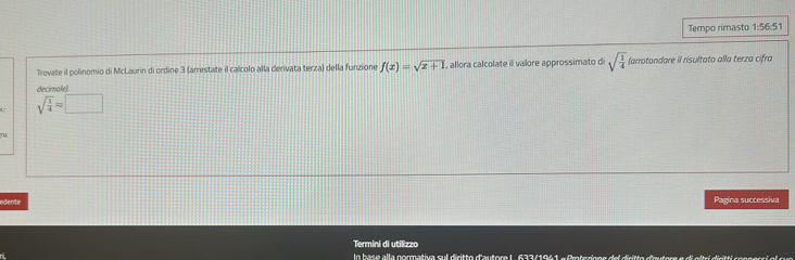 Tempo rimasto 1:56:51 
Trovate il polinomio di McLaurin di ordine 3 (arrestate il calcolo alla derivata terza) della funzione f(x)=sqrt(x+1) , allora calcolate il valore approssimato d sqrt(frac 1)4 (arrotondare il risultato alla terza cifra 
decimale)
sqrt(frac 1)4approx □
n 
edente Pagina successiva 
Termini di utilizzo 
In base alla normativa sul diritto d'autore L. 633/1941 « Proteznoe del diritto d'outore e