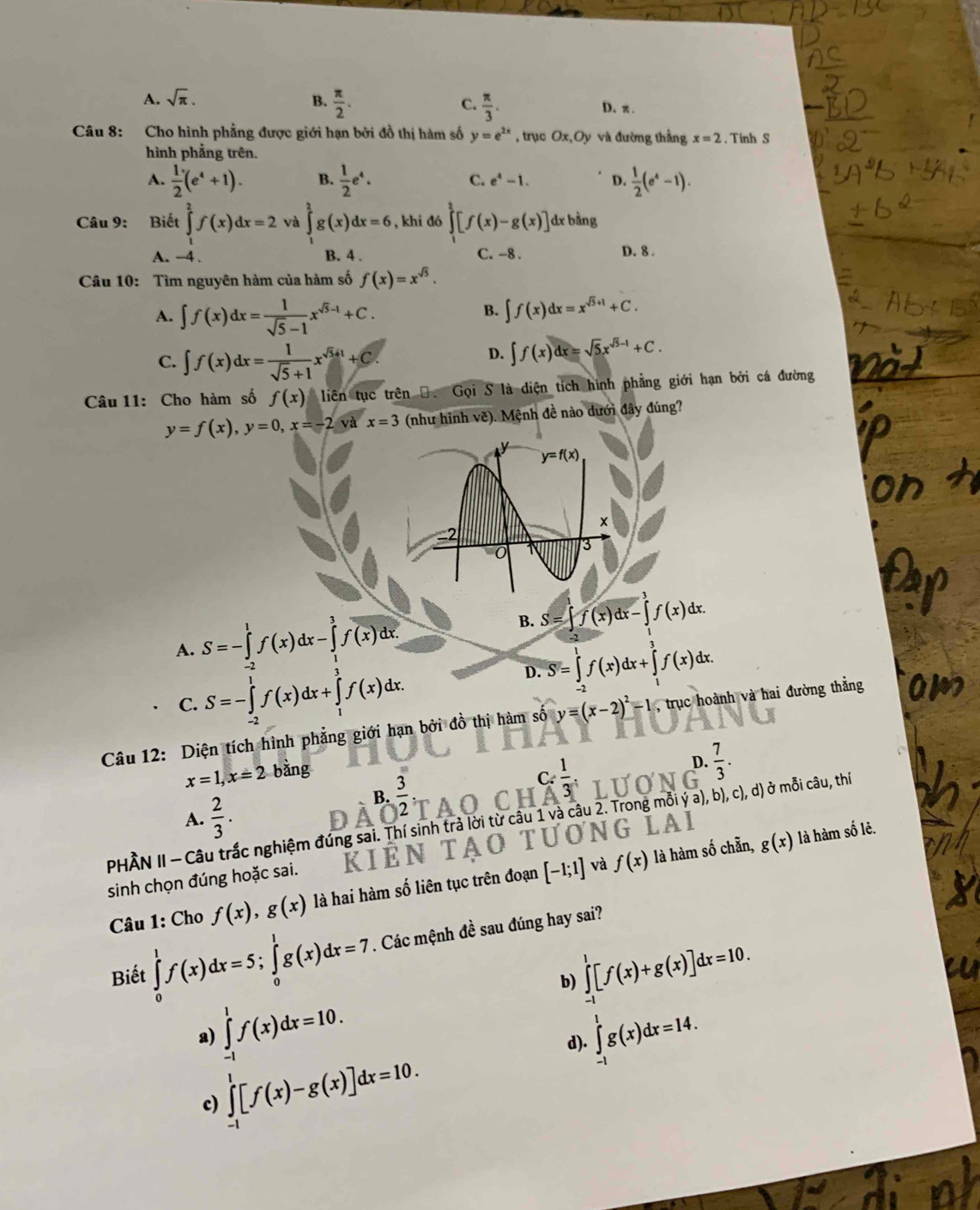 A. sqrt(π ).
C.
B.  π /2 .  π /3 . D. π.
Câu 8: Cho hình phẳng được giới hạn bởi đồ thị hàm số y=e^(2x) , trục Ox,Oy và đường thắng x=2 Tính S
hình phẳng trên.
A.  1/2 (e^4+1). B.  1/2 e^4. C. e^4-1. D.  1/2 (e^4-1).
Câu 9: Biết ∈tlimits _1^(2f(x)dx=2 và ∈tlimits _1^2g(x)dx=6 , khi đó ∈tlimits _1^3[f(x)-g(x)] dx bằng
A. -4 . B. 4 . C. -8 . D. 8 .
Câu 10: Tìm nguyên hàm của hàm số f(x)=x^sqrt(5)).
A. ∈t f(x)dx= 1/sqrt(5)-1 x^(sqrt(5)-1)+C.
B. ∈t f(x)dx=x^(sqrt(5)+1)+C.
C. ∈t f(x)dx= 1/sqrt(5)+1 x^(sqrt(5)+1)+C.
D. ∈t f(x)dx=sqrt(5)x^(sqrt(5)-1)+C.
Câu 11: Cho hàm số f(x) liên tục trên Đ. Gọi S là diện tích hình phẳng giới hạn bởi cá đường
y=f(x),y=0,x=-2 và x=3 (như hình vẽ). Mệnh đề nào dưới đây đúng?
A. S=-∈tlimits _0^(1f(x)dx-∈tlimits _1^3f(x)dx.
B. S=∈t f(x)dx-∈t f(x)dx C
C. S=-∈tlimits _(-2)^1f(x)dx+∈tlimits _1^3f(x)dx.
D. S=∈tlimits _0^1f(x)dx+∈tlimits _1^3f(x)dx.
Câu 12: Diện tích hình phẳng giới hạn bởi đồ thị hàm số y=(x-2)^2)-1 , trục hoành và hai đường thằng
x=1,x=2 bằng
C: 1/3 .
D.  7/3 .
A.  2/3 .
B.  3/2  · C
PHÀN II - Câu trắc nghiệm đúng sai. Thí sinh trả lời từ câu 1 và câu 2. Trong mỗi ý a), b), c), d) ở mỗi câu, thí
là hàm số chẵn, g(x) là hàm số lẻ.
sinh chọn đúng hoặc sai. Kể G LAI
Câu 1: Cho f(x),g(x) là hai hàm số liên tục trên đoạn [-1;1] và f(x)
Biết ∈tlimits _0^1f(x)dx=5;∈tlimits _0^1g(x)dx=7. Các mệnh đề sau đúng hay sai?
b) ∈tlimits _(-1)^1[f(x)+g(x)]dx=10.
a) ∈tlimits _(-1)^1f(x)dx=10. ∈tlimits _(-1)^1g(x)dx=14.
d).
c) ∈tlimits _(-1)^1[f(x)-g(x)]dx=10.