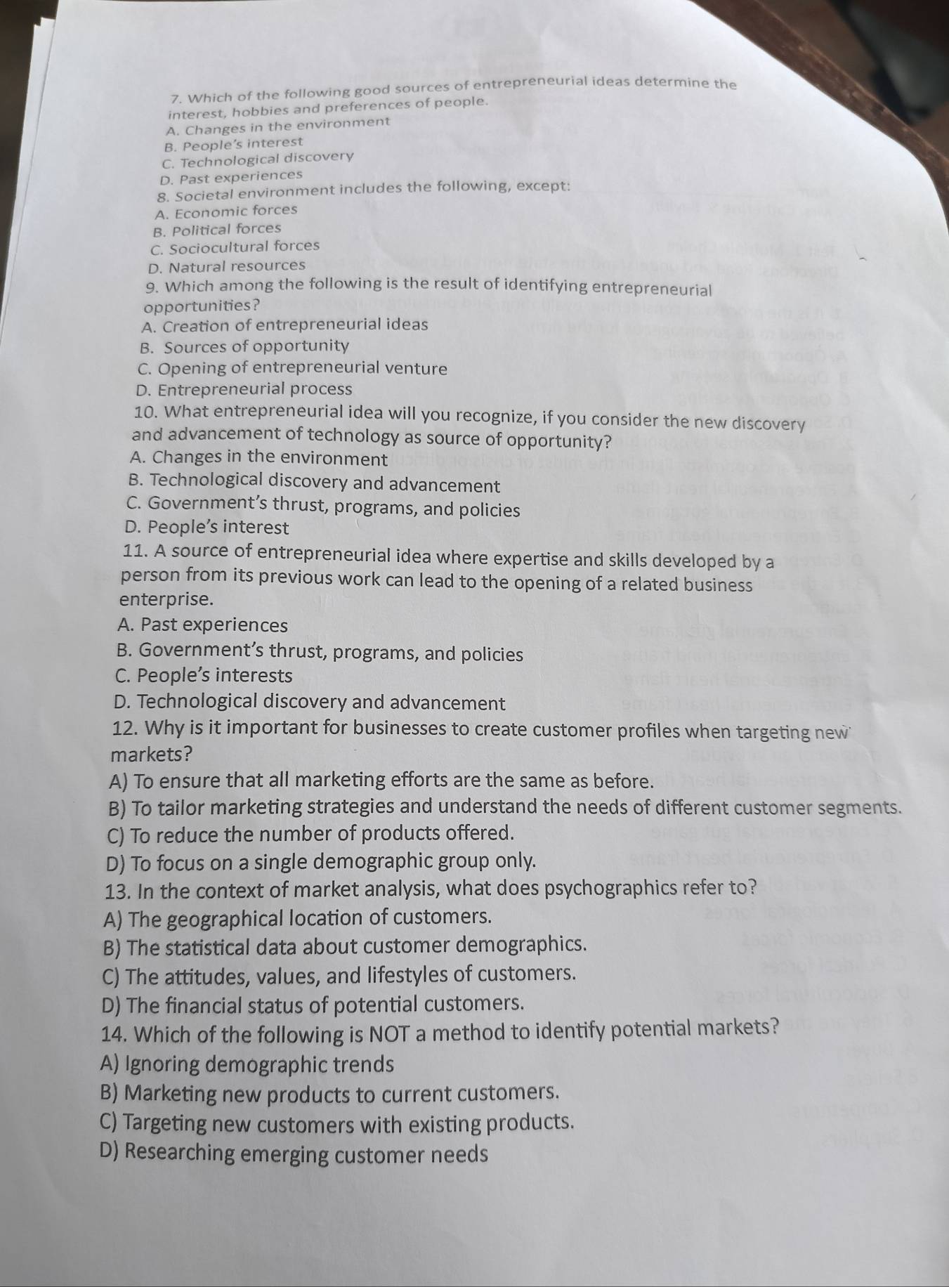 Which of the following good sources of entrepreneurial ideas determine the
interest, hobbies and preferences of people.
A. Changes in the environment
B. People’s interest
C. Technological discovery
D. Past experiences
8. Societal environment includes the following, except:
A. Economic forces
B. Political forces
C. Sociocultural forces
D. Natural resources
9. Which among the following is the result of identifying entrepreneurial
opportunities?
A. Creation of entrepreneurial ideas
B. Sources of opportunity
C. Opening of entrepreneurial venture
D. Entrepreneurial process
10. What entrepreneurial idea will you recognize, if you consider the new discovery
and advancement of technology as source of opportunity?
A. Changes in the environment
B. Technological discovery and advancement
C. Government’s thrust, programs, and policies
D. People’s interest
11. A source of entrepreneurial idea where expertise and skills developed by a
person from its previous work can lead to the opening of a related business
enterprise.
A. Past experiences
B. Government’s thrust, programs, and policies
C. People’s interests
D. Technological discovery and advancement
12. Why is it important for businesses to create customer profiles when targeting new
markets?
A) To ensure that all marketing efforts are the same as before.
B) To tailor marketing strategies and understand the needs of different customer segments.
C) To reduce the number of products offered.
D) To focus on a single demographic group only.
13. In the context of market analysis, what does psychographics refer to?
A) The geographical location of customers.
B) The statistical data about customer demographics.
C) The attitudes, values, and lifestyles of customers.
D) The financial status of potential customers.
14. Which of the following is NOT a method to identify potential markets?
A) Ignoring demographic trends
B) Marketing new products to current customers.
C) Targeting new customers with existing products.
D) Researching emerging customer needs