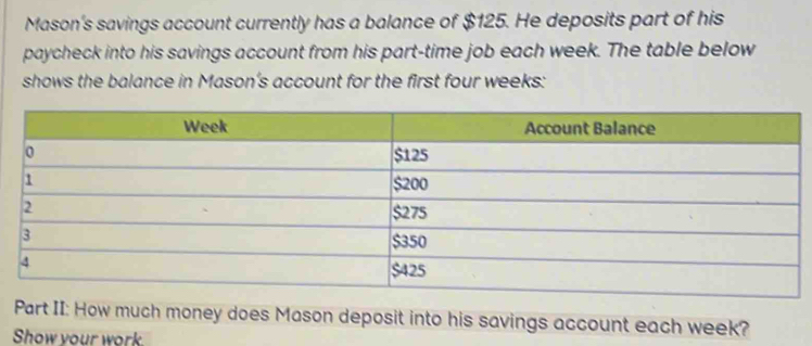 Mason's savings account currently has a balance of $125. He deposits part of his 
paycheck into his savings account from his part-time job each week. The table below 
shows the balance in Mason’s account for the first four weeks : 
Part II: How much money does Mason deposit into his savings account each week? 
Show vour work