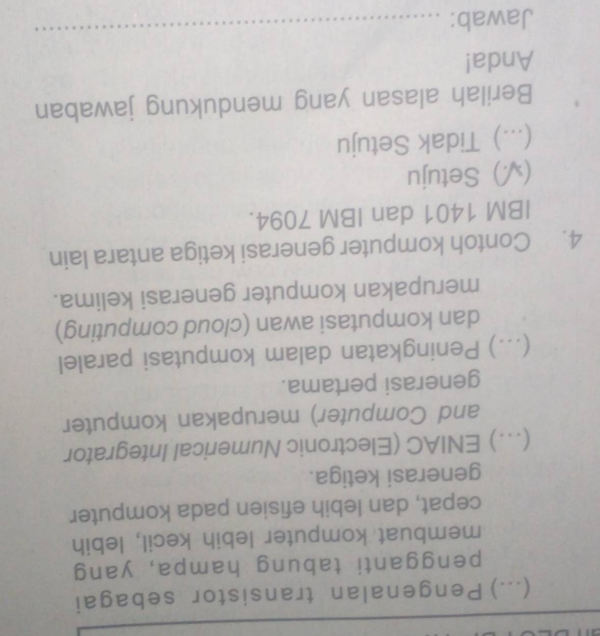 (...) Pengenalan transistor sebagai
pengganti tabung hampa, yang
membuat komputer lebih kecil, lebih
cepat, dan lebih efisien pada komputer
generasi ketiga.
(.) ENIAC (Electronic Numerical Integrator
and Computer) merupakan komputer
generasi pertama.
...) Peningkatan dalam komputasi paralel
dan komputasi awan (cloud computing)
merupakan komputer generasi kelima.
4. Contoh komputer generasi ketiga antara lain
IBM 1401 dan IBM 7094.
(√) Setuju
(...) Tidak Setuju
Berilah alasan yang mendukung jawaban
Anda!
Jawab:
_