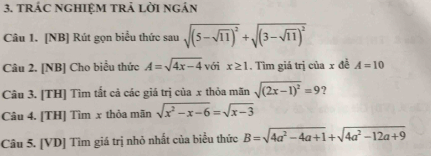 TRÁC NGHIỆM TRẢ LờI ngÁN 
Câu 1. [NB] Rút gọn biểu thức sau sqrt((5-sqrt 11))^2+sqrt((3-sqrt 11))^2
Câu 2. [NB] Cho biểu thức A=sqrt(4x-4) với x≥ 1. Tìm giá trị của x đề A=10
Câu 3. [TH] Tìm tất cả các giá trị của x thỏa mãn sqrt((2x-1)^2)=9 ? 
Câu 4. [TH] Tìm x thỏa mãn sqrt(x^2-x-6)=sqrt(x-3)
Câu 5. [VD] Tìm giá trị nhỏ nhất của biểu thức B=sqrt(4a^2-4a+1)+sqrt(4a^2-12a+9)