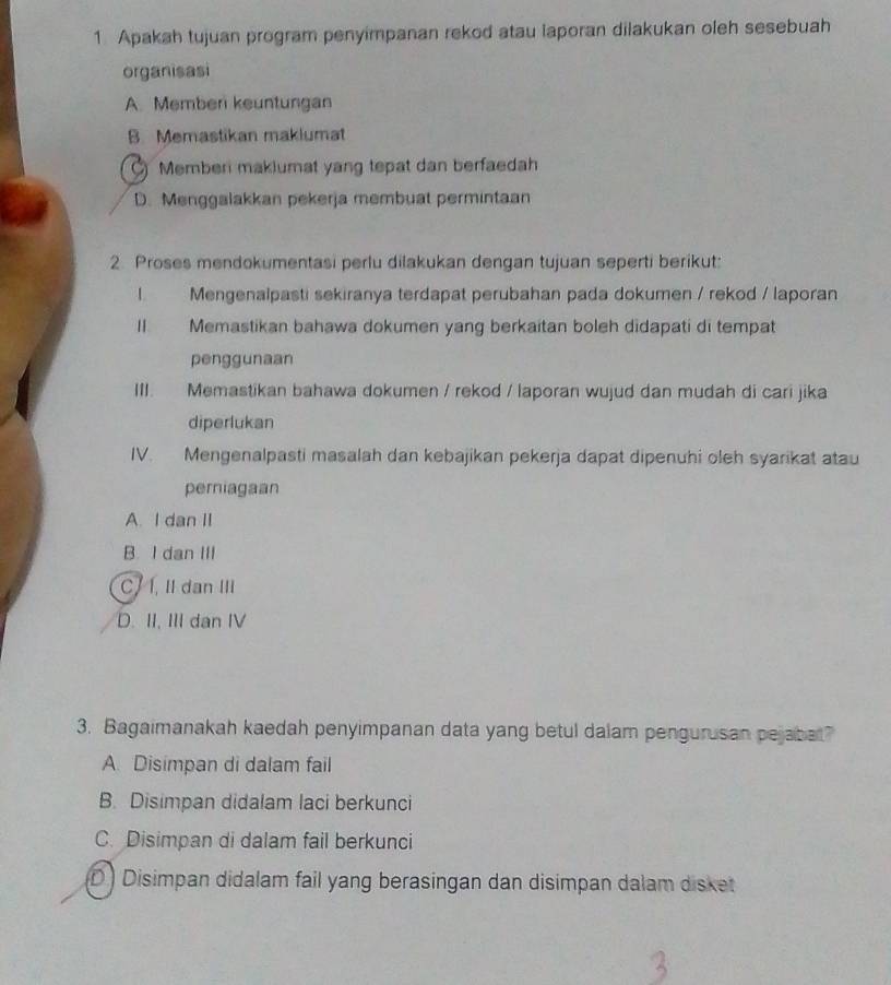 Apakah tujuan program penyimpanan rekod atau laporan dilakukan oleh sesebuah
organisasi
A. Member keuntungan
B. Memastikan maklumat
Memberi makiumat yang tepat dan berfaedah
D. Menggalakkan pekerja membuat permintaan
2. Proses mendokumentasi perlu dilakukan dengan tujuan seperti berikut:
I Mengenalpasti sekiranya terdapat perubahan pada dokumen / rekod / laporan
II. Memastikan bahawa dokumen yang berkaitan boleh didapati di tempat
penggunaan
III. Memastikan bahawa dokumen / rekod / laporan wujud dan mudah di cari jika
diperlukan
IV. Mengenalpasti masalah dan kebajikan pekerja dapat dipenuhi oleh syarikat atau
perniagaan
A. I dan II
B. I dan III
C. 1, II dan III
D. II, III dan IV
3. Bagaimanakah kaedah penyimpanan data yang betul dalam pengurusan pejabat?
A. Disimpan di dalam fail
B. Disimpan didalam laci berkunci
C. Disimpan di dalam fail berkunci
D ) Disimpan didalam fail yang berasingan dan disimpan dalam disket