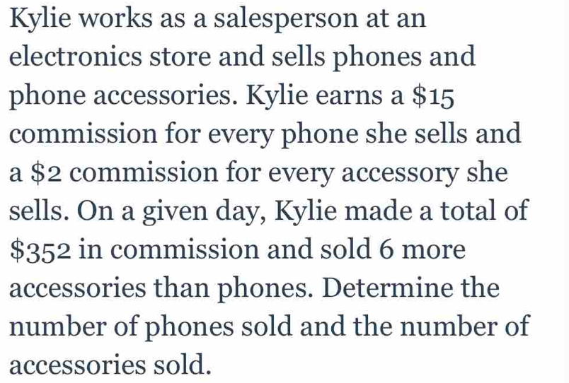 Kylie works as a salesperson at an 
electronics store and sells phones and 
phone accessories. Kylie earns a $15
commission for every phone she sells and 
a $2 commission for every accessory she 
sells. On a given day, Kylie made a total of
$352 in commission and sold 6 more 
accessories than phones. Determine the 
number of phones sold and the number of 
accessories sold.